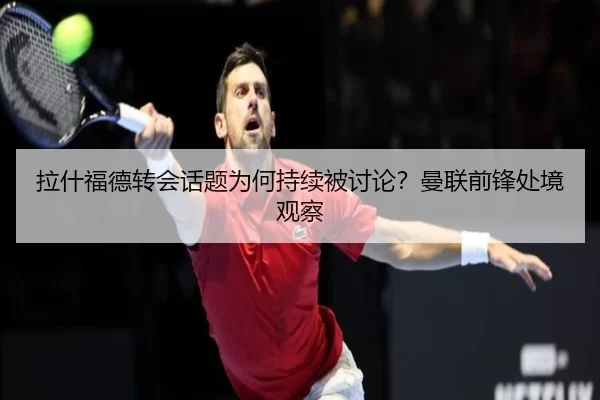 拉什福德转会话题为何持续被讨论？曼联前锋处境观察